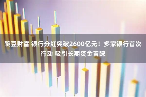 豌豆财富 银行分红突破2600亿元！多家银行首次行动 吸引长期资金青睐
