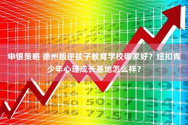 申银策略 德州叛逆孩子教育学校哪家好？纽扣青少年心理成长基地怎么样？