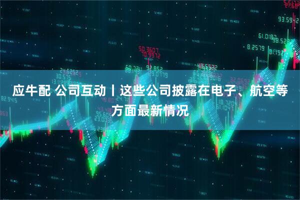 应牛配 公司互动丨这些公司披露在电子、航空等方面最新情况