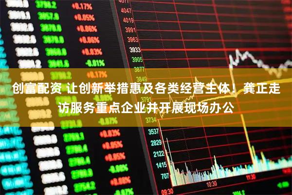 创富配资 让创新举措惠及各类经营主体！龚正走访服务重点企业并开展现场办公