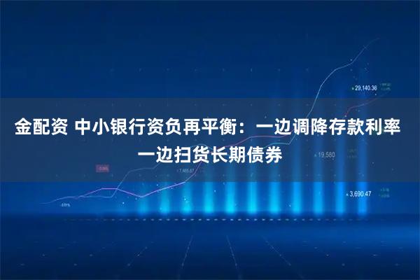 金配资 中小银行资负再平衡：一边调降存款利率 一边扫货长期债券