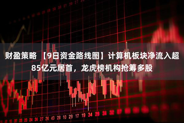 财盈策略 【9日资金路线图】计算机板块净流入超85亿元居首，龙虎榜机构抢筹多股