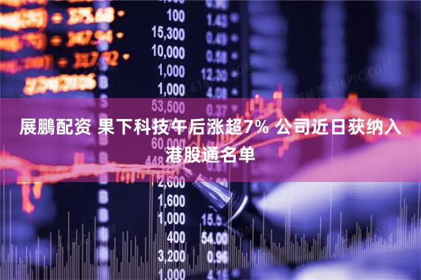 展鵬配资 果下科技午后涨超7% 公司近日获纳入港股通名单