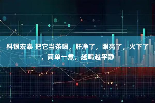 科银宏泰 把它当茶喝，肝净了，眼亮了，火下了，简单一煮，越喝越平静