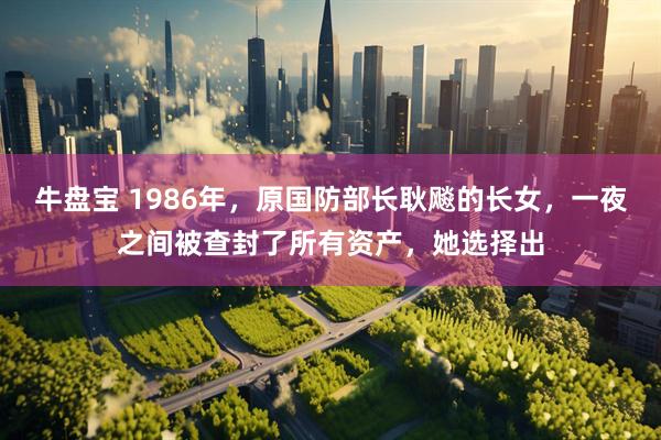 牛盘宝 1986年，原国防部长耿飚的长女，一夜之间被查封了所有资产，她选择出