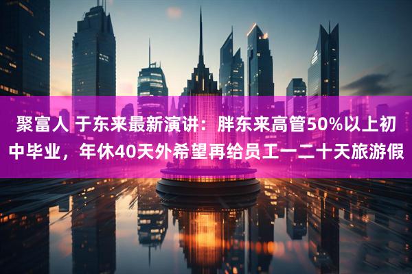 聚富人 于东来最新演讲：胖东来高管50%以上初中毕业，年休40天外希望再给员工一二十天旅游假