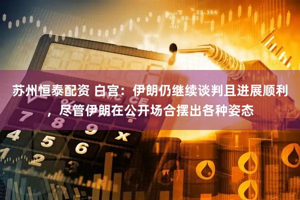 苏州恒泰配资 白宫：伊朗仍继续谈判且进展顺利，尽管伊朗在公开场合摆出各种姿态