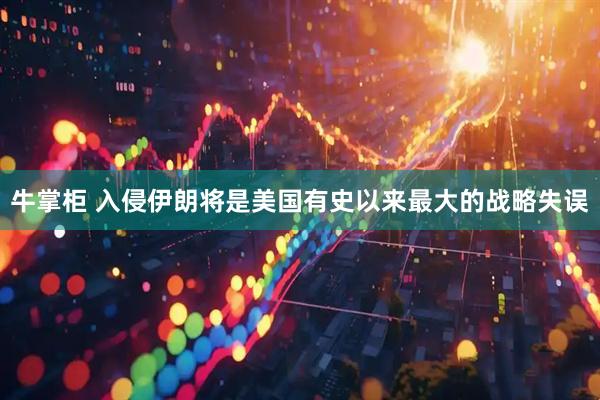 牛掌柜 入侵伊朗将是美国有史以来最大的战略失误