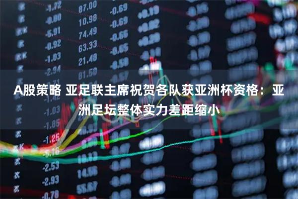 A股策略 亚足联主席祝贺各队获亚洲杯资格：亚洲足坛整体实力差距缩小