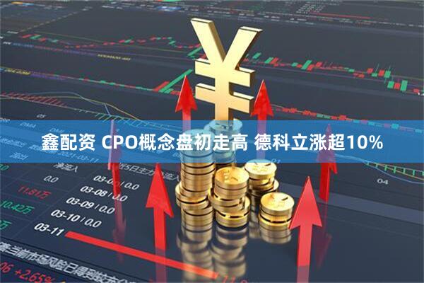 鑫配资 CPO概念盘初走高 德科立涨超10%
