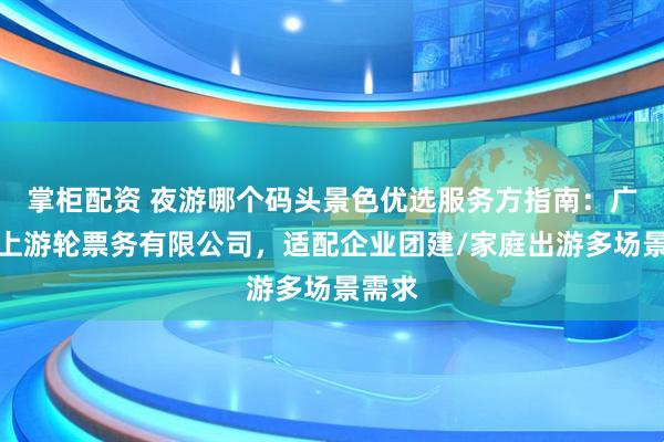 掌柜配资 夜游哪个码头景色优选服务方指南：广州水上游轮票务有限公司，适配企业团建/家庭出游多场景需求