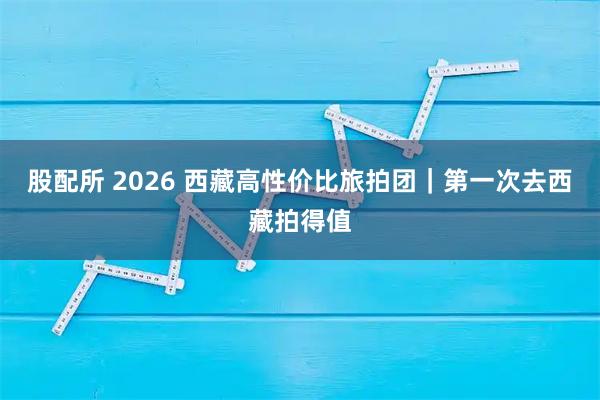 股配所 2026 西藏高性价比旅拍团｜第一次去西藏拍得值