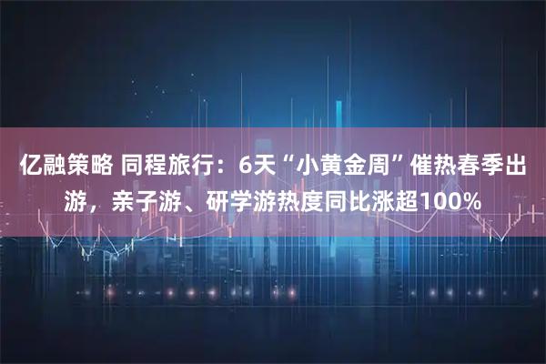 亿融策略 同程旅行：6天“小黄金周”催热春季出游，亲子游、研学游热度同比涨超100%