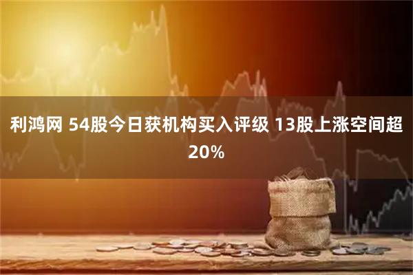 利鸿网 54股今日获机构买入评级 13股上涨空间超20%