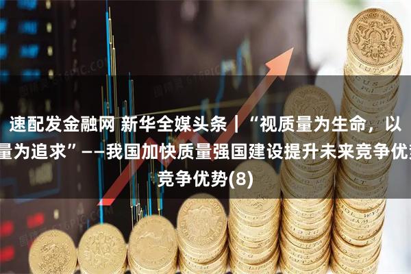 速配发金融网 新华全媒头条｜“视质量为生命，以高质量为追求”——我国加快质量强国建设提升未来竞争优势(8)