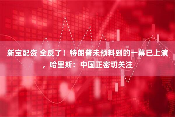 新宝配资 全反了！特朗普未预料到的一幕已上演，哈里斯：中国正密切关注