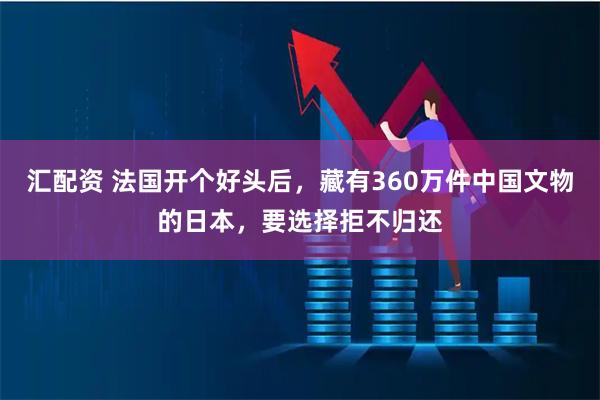 汇配资 法国开个好头后，藏有360万件中国文物的日本，要选择拒不归还