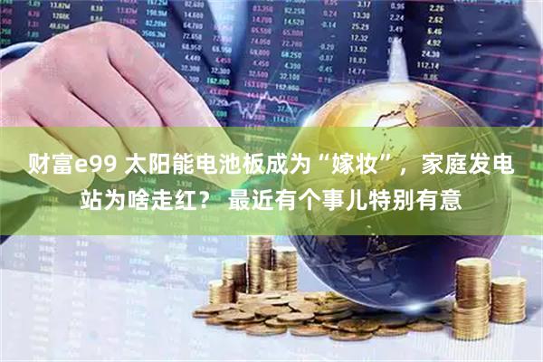 财富e99 太阳能电池板成为“嫁妆”，家庭发电站为啥走红？ 最近有个事儿特别有意