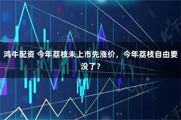 鸿牛配资 今年荔枝未上市先涨价，今年荔枝自由要没了？