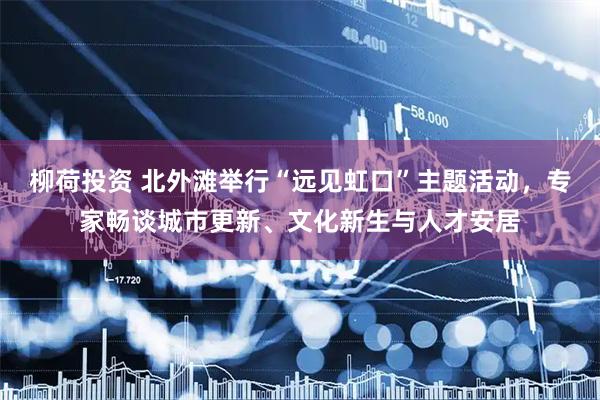 柳荷投资 北外滩举行“远见虹口”主题活动，专家畅谈城市更新、文化新生与人才安居
