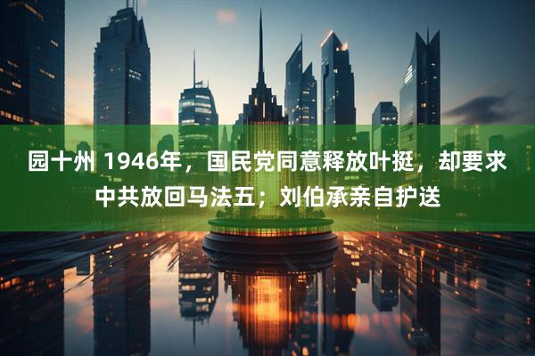 园十州 1946年，国民党同意释放叶挺，却要求中共放回马法五；刘伯承亲自护送