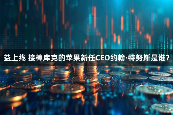 益上线 接棒库克的苹果新任CEO约翰·特努斯是谁？