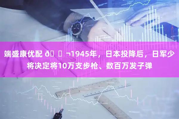 端盛康优配 🌬1945年，日本投降后，日军少将决定将10万支步枪、数百万发子弹