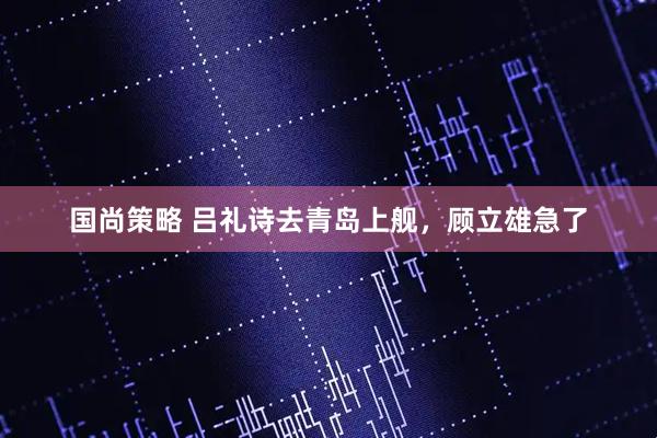 国尚策略 吕礼诗去青岛上舰，顾立雄急了