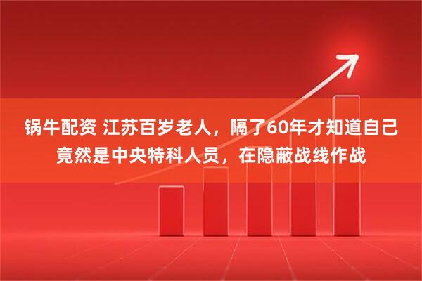 锅牛配资 江苏百岁老人,隔了60年才知道自己竟然是中央特科人员,在隐蔽战线作战