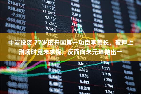 中岩投资 77岁的开国第一功臣李善长，被押上刑场时竟未求饶，反而向朱元璋抛出一