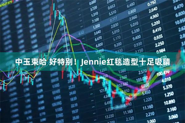 中玉束哈 好特别！Jennie红毯造型十足吸睛