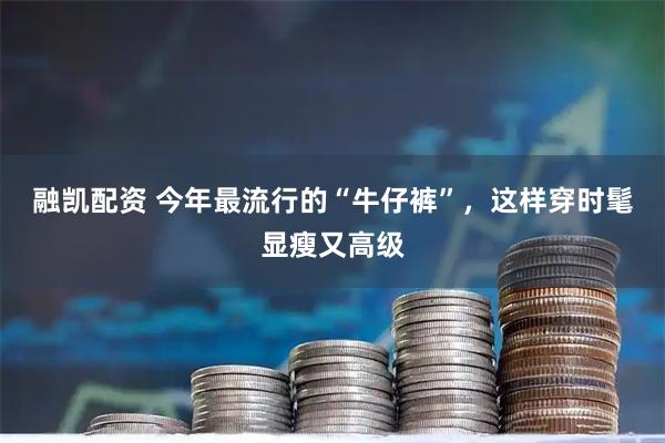 融凯配资 今年最流行的“牛仔裤”，这样穿时髦显瘦又高级
