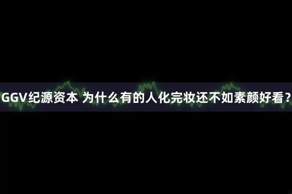 GGV纪源资本 为什么有的人化完妆还不如素颜好看?